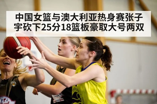 中国女篮与澳大利亚热身赛张子宇砍下25分18篮板豪取大号两双 | kaiyun