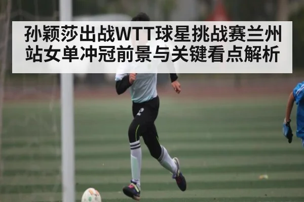 孙颖莎出战WTT球星挑战赛兰州站女单冲冠前景与关键看点解析 | kaiyun
